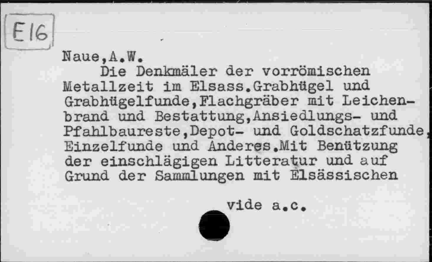 ﻿Еіб
— , J
Naue,A.W.
Die Denkmäler der vorrömischen Metallzeit im Elsass.Grabhügel und Grabhügelfunde,Flachgräber mit Leichenbrand und Bestattung,Ansiedlungs- und Pfahlbaureste,Depot- und Goldschatzfunde Einzelfunde und Anderes.Mit Benützung der einschlägigen Litteratur und auf Grund der Sammlungen mit Elsässischen
vide a.c